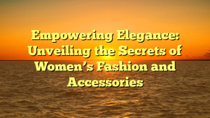 Empowering Elegance: Unveiling the Secrets of Women’s Fashion and Accessories