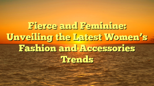 Fierce and Feminine: Unveiling the Latest Women’s Fashion and Accessories Trends