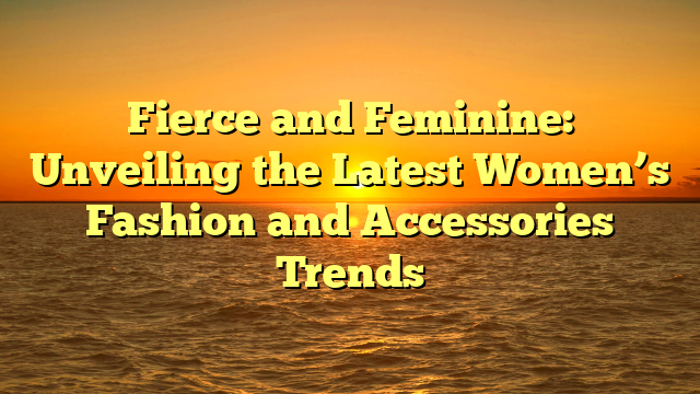 Fierce and Feminine: Unveiling the Latest Women’s Fashion and Accessories Trends