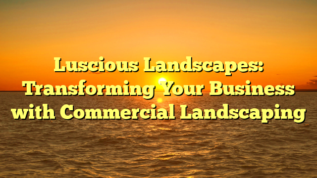 Luscious Landscapes: Transforming Your Business with Commercial Landscaping