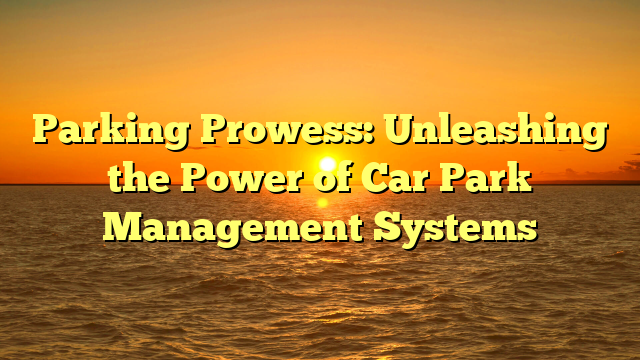 Parking Prowess: Unleashing the Power of Car Park Management Systems