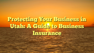 Protecting Your Business in Utah: A Guide to Business Insurance