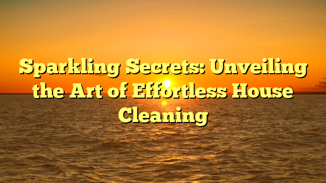 Sparkling Secrets: Unveiling the Art of Effortless House Cleaning