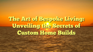 The Art of Bespoke Living: Unveiling the Secrets of Custom Home Builds