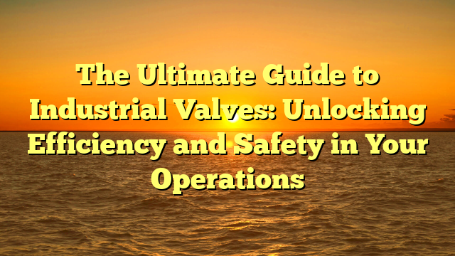 The Ultimate Guide to Industrial Valves: Unlocking Efficiency and Safety in Your Operations