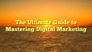 The Ultimate Guide to Mastering Digital Marketing