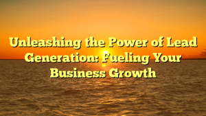 Unleashing the Power of Lead Generation: Fueling Your Business Growth