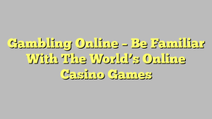 Gambling Online – Be Familiar With The World’s Online Casino Games