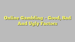 Online Gambling – Good, Bad And Ugly Factors