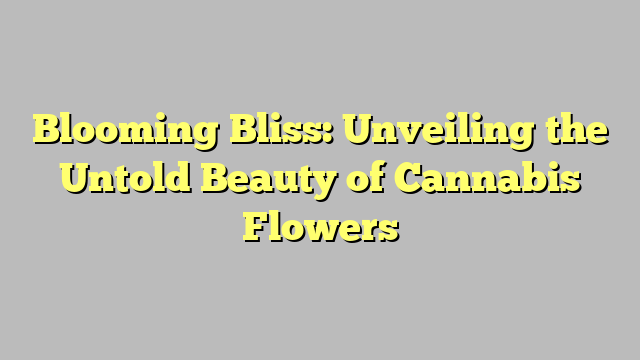 Blooming Bliss: Unveiling the Untold Beauty of Cannabis Flowers