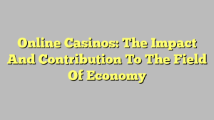 Online Casinos: The Impact And Contribution To The Field Of Economy