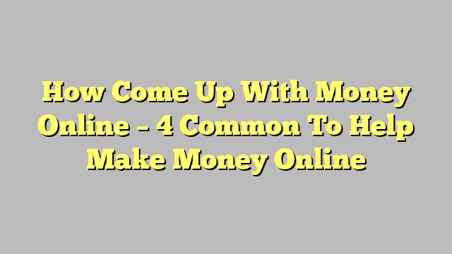 How Come Up With Money Online – 4 Common To Help Make Money Online