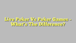 Live Poker Vs Poker Games – What’s The Difference?