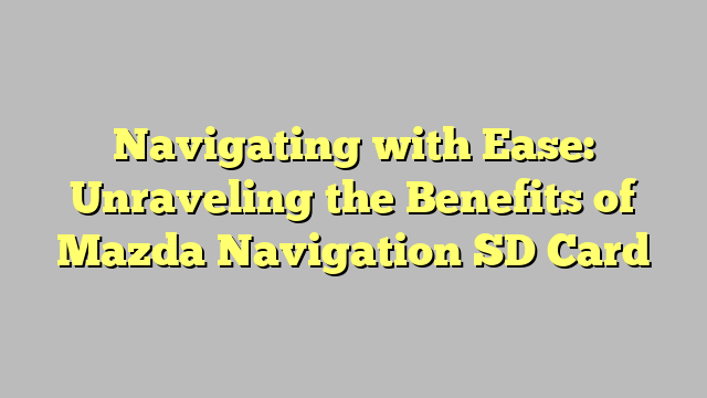 Navigating with Ease: Unraveling the Benefits of Mazda Navigation SD Card