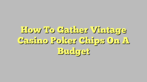How To Gather Vintage Casino Poker Chips On A Budget