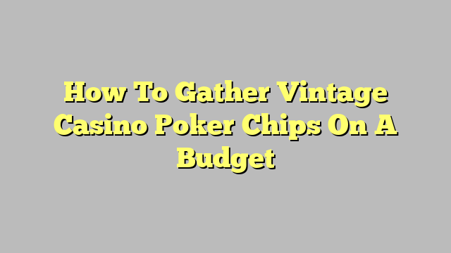 How To Gather Vintage Casino Poker Chips On A Budget