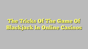 The Tricks Of The Game Of Blackjack In Online Casinos