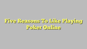 Five Reasons To Like Playing Poker Online