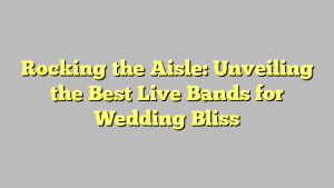 Rocking the Aisle: Unveiling the Best Live Bands for Wedding Bliss