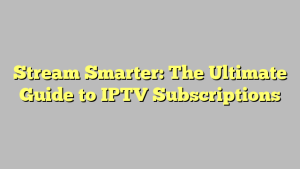 Stream Smarter: The Ultimate Guide to IPTV Subscriptions