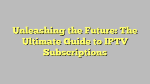 Unleashing the Future: The Ultimate Guide to IPTV Subscriptions