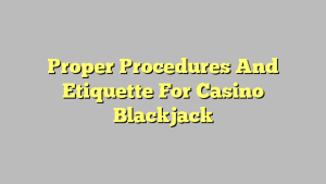 Proper Procedures And Etiquette For Casino Blackjack