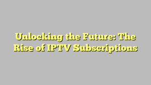 Unlocking the Future: The Rise of IPTV Subscriptions