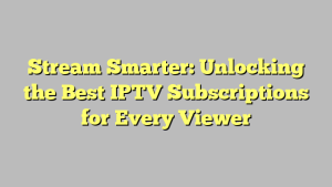 Stream Smarter: Unlocking the Best IPTV Subscriptions for Every Viewer