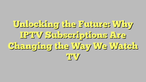 Unlocking the Future: Why IPTV Subscriptions Are Changing the Way We Watch TV